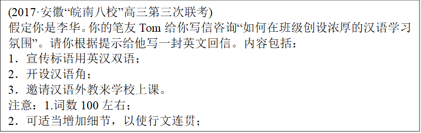 (2017·安徽“皖南八校”高三第三次联考)
假定你是李华。你的笔友Tom给你写信咨询“如何在班级创设浓厚的汉语学习氛围”。请你根据提示给他写一封英文回信。内容包括：
1．宣传标语用英汉双语；
2．开设汉语角；
3．邀请汉语外教来学校上课。
注意：1.词数100左右；
2．可适当增加细节，以使行文连贯；
